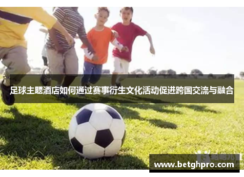 足球主题酒店如何通过赛事衍生文化活动促进跨国交流与融合